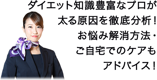 ダイエット知識豊富なプロが太る原因を徹底分析！ お悩み解消方法・ご自宅でのケアもアドバイス！