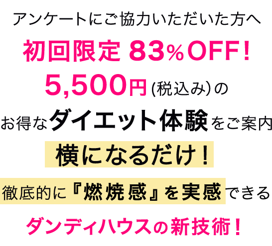 アンケートにご協力いただいた方へ初回限定 83％OFF! 5,500円(税込み)のお得なダイエット体験のご案内 横になるだけ! 徹底的に『燃焼感』を実感できる
 ダンディハウスの新技術!