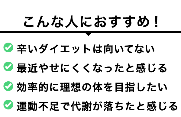 こんな人におすすめ！ 辛いダイエットは向いてない 最近やせにくくなったと感じる 効率的に理想の体を目指したい 運動不足で代謝が落ちたと感じる