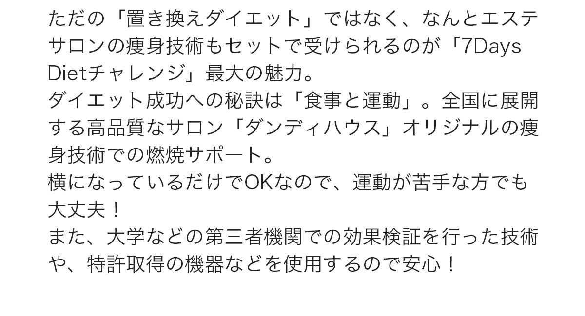 ただの「置き換えダイエット」ではなく、なんとエステサロンの痩身技術もセットで受けられるのが「7Days Dietチャレンジ」最大の魅力。ダイエット成功への秘訣は「食事と運動」。全国に展開する高品質なサロン「ダンディハウス」オリジナルの痩身技術での燃焼サポート。