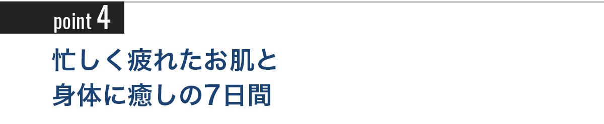 Point4 忙しく疲れたお肌と身体に癒しの7日間