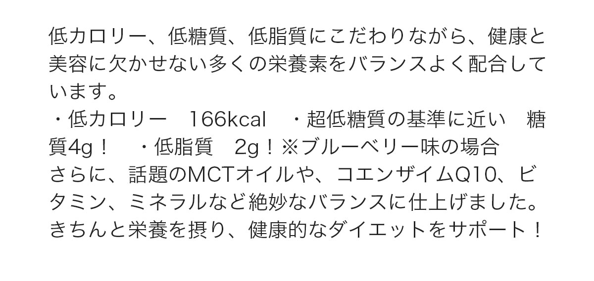 低カロリー、低糖質、低脂質にこだわりながら、健康と美容に欠かせない多くの栄養素をバランスよく配合しています。・低カロリー　166kcal　・超低糖質の基準に近い　糖質3g！　・低脂質　2g！※ブルーベリー味の場合さらに、話題のMCTオイルや、コエンザイムQ10、ビタミン、ミネラルなど絶妙なバランスに仕上げました。きちんと栄養を摂り、健康的なダイエットをサポート！