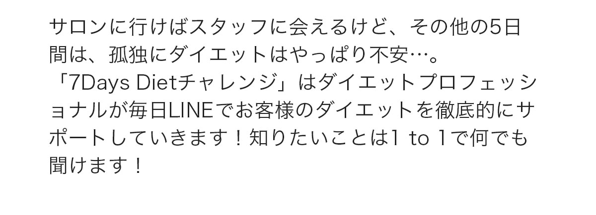 サロンに行けばスタッフに会えるけど、その他の5日間は、孤独にダイエットはやっぱり不安…。「7Days Dietチャレンジ」はダイエットプロフェッショナルが毎日LINEでお客様のダイエットを徹底的にサポートしていきます！知りたいことは1 to 1で何でも聞けます！