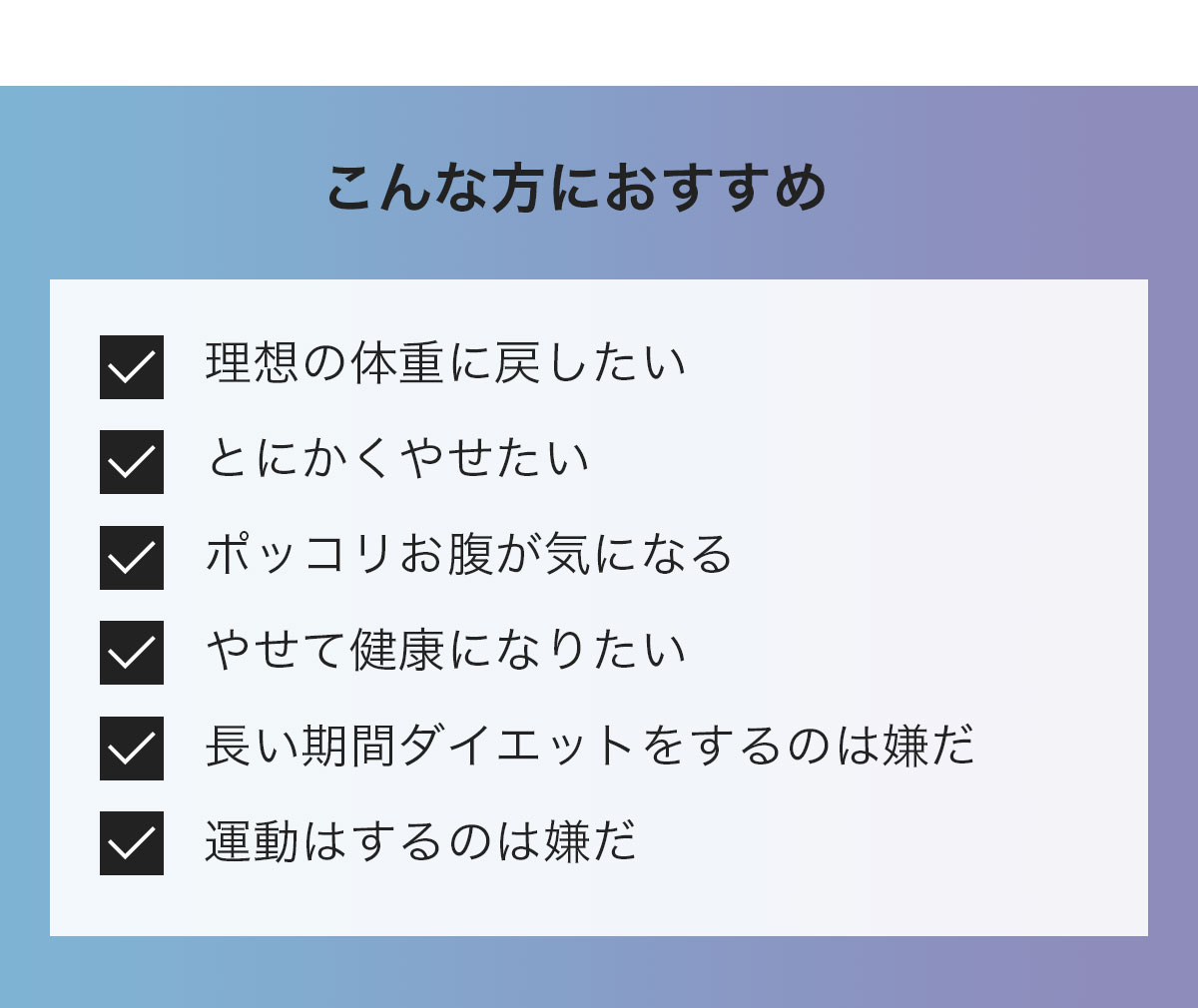 こんな方におすすめ　理想の体重に戻したい/とにかくやせたい/ポッコリお腹が気になる/やせて健康になりたい/長い期間ダイエットするのは嫌だ/運動するのは嫌だ