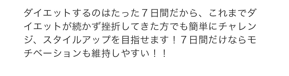 ダイエットするのはたった７日間だから、これまでダイエットが続かず挫折してきた方でも簡単にチャレンジ、スタイルアップを目指せます！７日間だけならモチベーションも維持しやすい！！