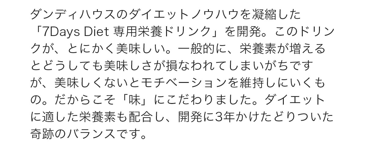 ダンディハウスのダイエットノウハウを凝縮した 「7Days Diet 専用栄養ドリンク」を開発。このドリンクが、とにかく美味しい。一般的に、栄養素が増えるとどうしても美味しさが損なわれてしまいがちですが、美味しくないとモチベーションを維持しにいくもの。だからこそ「味」にこだわりました。ダイエットに適した栄養素も配合し、開発に3年かけたどりついた奇跡のバランスです。