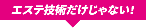 エステ技術だけじゃない！