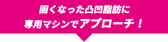 固くなった凸凹脂肪に専用マシンでアプローチ！