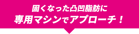 固くなった凸凹脂肪に専用マシンでアプローチ！