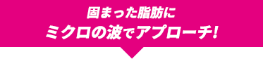 固まった脂肪にミクロの波でアプローチ!