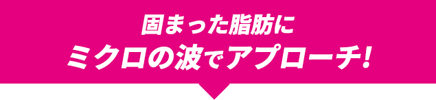 固まった脂肪にミクロの波でアプローチ!