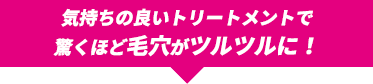 気持ちのいいトリートメントで驚くほど毛穴がツルツルに！