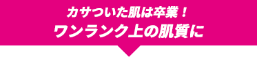 カサついた肌は卒業！ワンランク上の肌質に