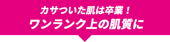 カサついた肌は卒業！ワンランク上の肌質に