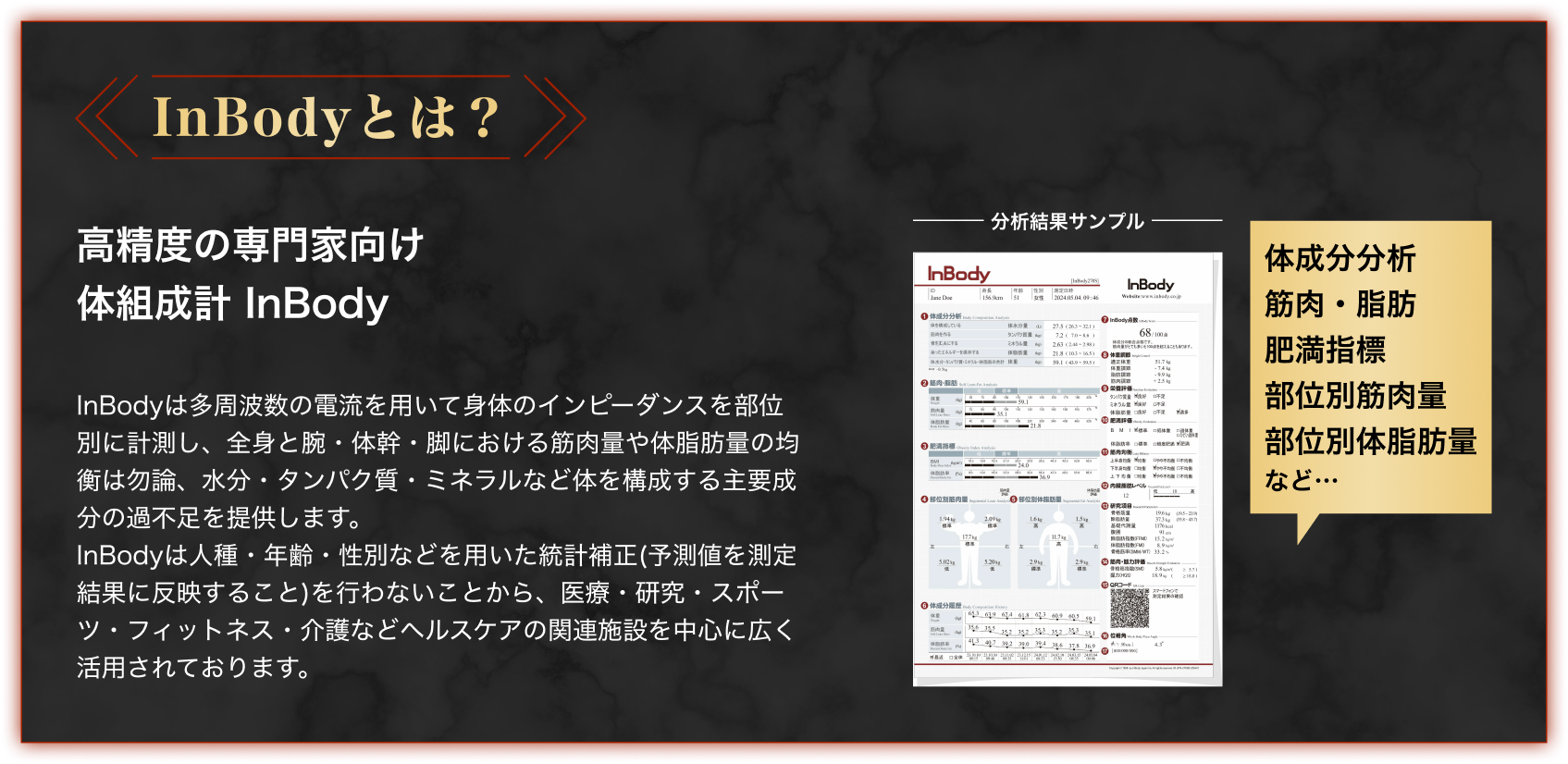 InBodyとは？高精度の専門家向け体組成計 InBodyInBodyは多周波数の電流を用いて身体のインピーダンスを部位別に計測し、全身と腕・体幹・脚における筋肉量や体脂肪量の均衡は勿論、水分・タンパク質・ミネラルなど体を構成する主要成分の過不足を提供します。InBodyは人種・年齢・性別などを用いた統計補正(予測値を測定結果に反映すること)を行わないことから、医療・研究・スポーツ・フィットネス・介護などヘルスケアの関連施設を中心に広く活用されております。