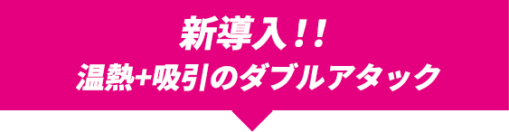 新導入!!温熱＋吸引のダブルアタック！