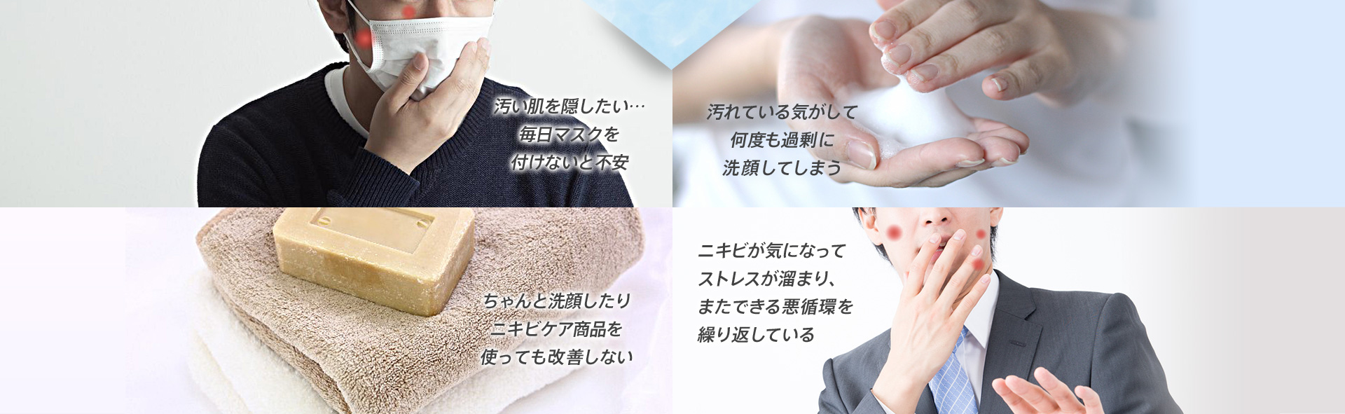 こんなお悩みありませんか? 汚い肌を隠したい…毎日マスクを付けないと不安 汚れている気がして何度も過剰に洗顔してしまう ちゃんと洗顔したりニキビケア商品を使っても改善しない ニキビが気になってストレスが溜まり、またできる悪循環を繰り返している