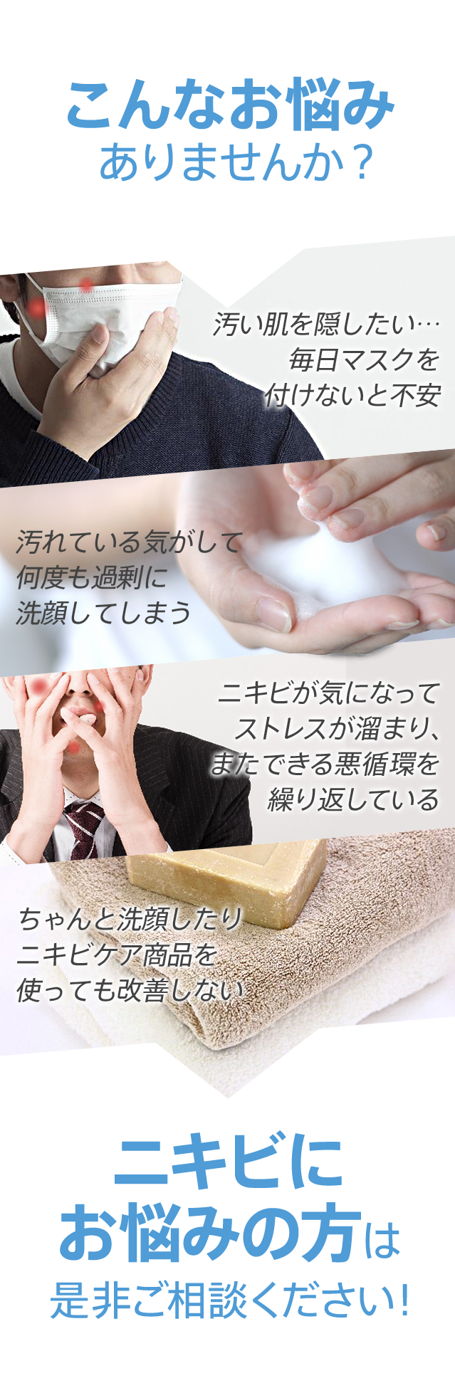 こんなお悩みありませんか? 汚い肌を隠したい…毎日マスクを付けないと不安 汚れている気がして何度も過剰に洗顔してしまう ちゃんと洗顔したりニキビケア商品を使っても改善しない ニキビが気になってストレスが溜まり、またできる悪循環を繰り返している