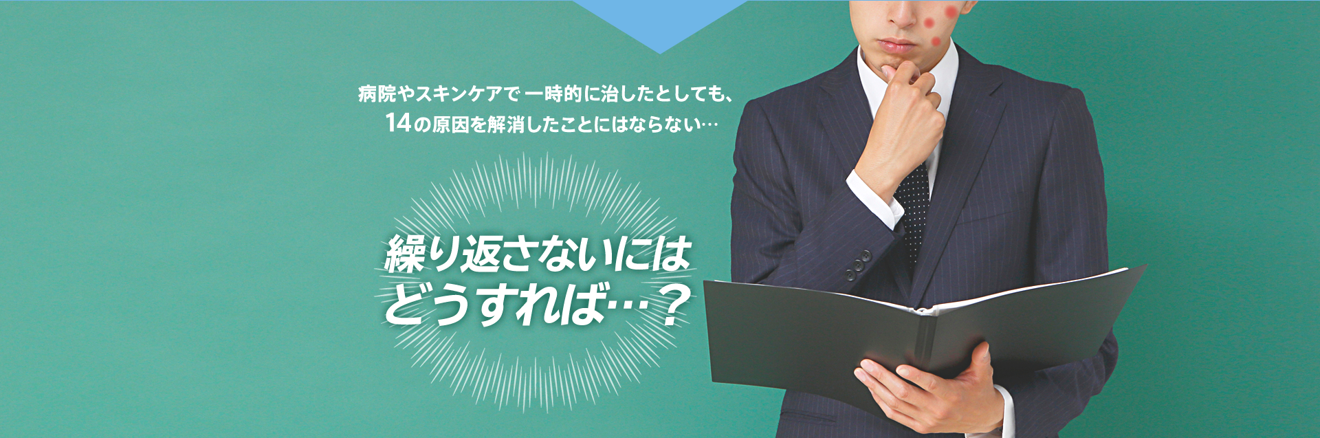 病院やスキンケアで 一時的に治したとしても、14の原因を解消したことにはならない… 繰り返さないにはどうすれば…?