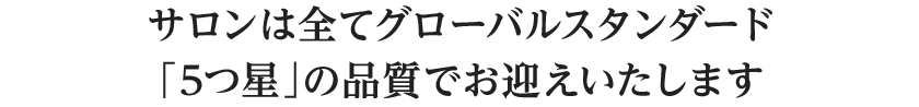 サロンは全てグローバルスタンダード「5つ星」の品質でお迎えいたします