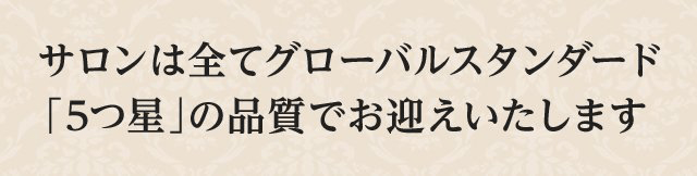 サロンは全てグローバルスタンダード「5つ星」の品質でお迎えいたします