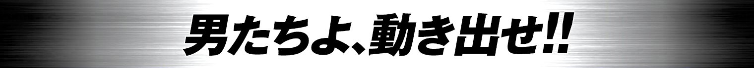 男たちよ、動き出せ！！