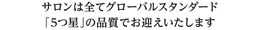 サロンは全てグローバルスタンダード「5つ星」の品質でお迎えいたします