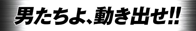 男たちよ、動き出せ！！