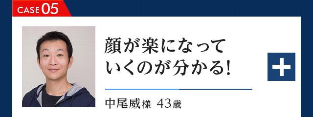 CASE05 顔が楽になっていくのが分かる！