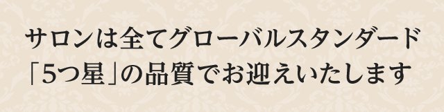 サロンは全てグローバルスタンダード「5つ星」の品質でお迎えいたします