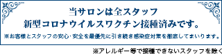 当サロンは全スタッフ新型コロナウイルスワクチン接種済みです。※アレルギー等で接種できない方を除く