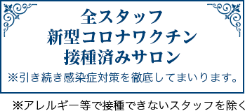 当サロンは全スタッフ新型コロナウイルスワクチン接種済みです。※アレルギー等で接種できない方を除く